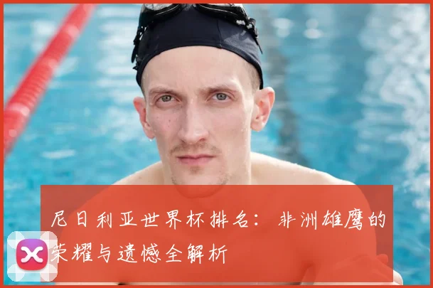 尼日利亚世界杯排名：非洲雄鹰的荣耀与遗憾全解析