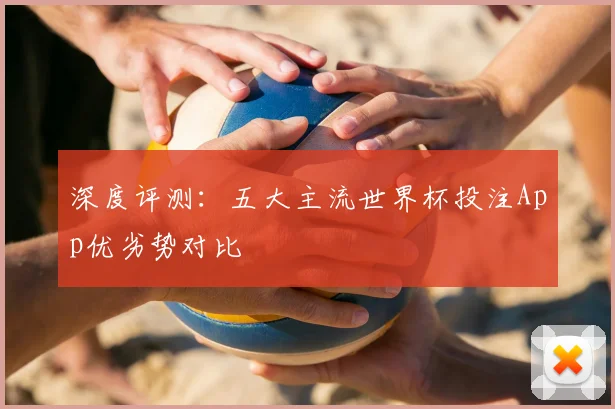 深度评测：五大主流世界杯投注App优劣势对比