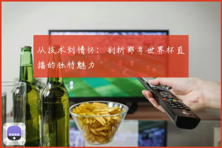 从技术到情怀：剖析那年世界杯直播的独特魅力