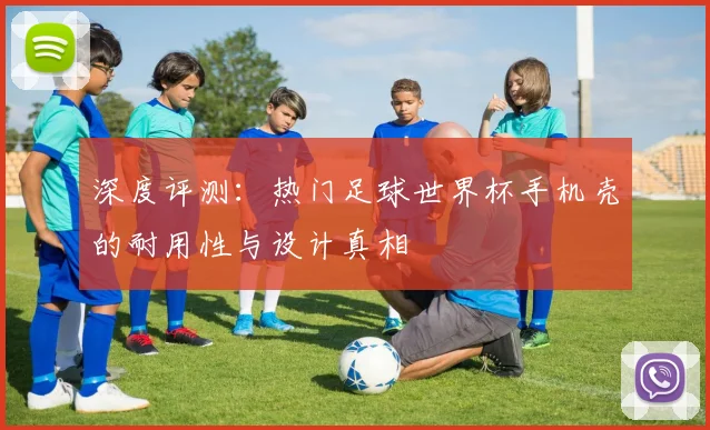 深度评测：热门足球世界杯手机壳的耐用性与设计真相