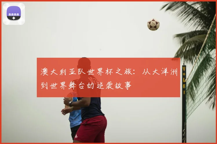 澳大利亚队世界杯之旅:从大洋洲到世界舞台的逆袭故事