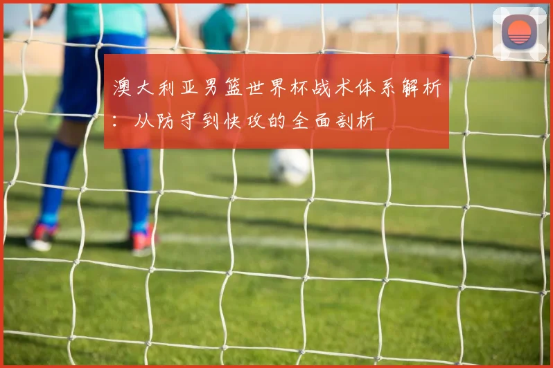 澳大利亚男篮世界杯战术体系解析：从防守到快攻的全面剖析