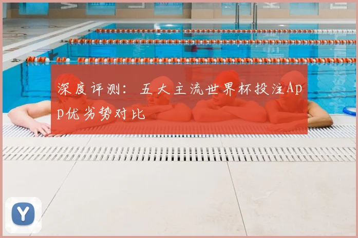 深度评测：五大主流世界杯投注App优劣势对比