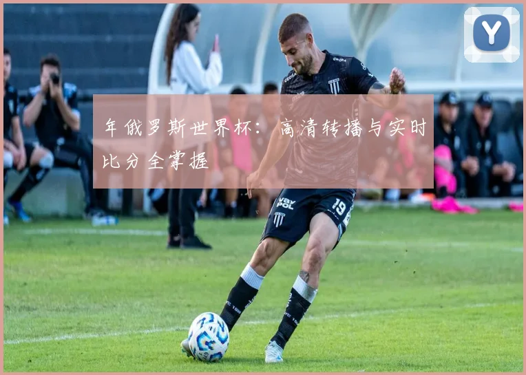 年俄罗斯世界杯：高清转播与实时比分全掌握