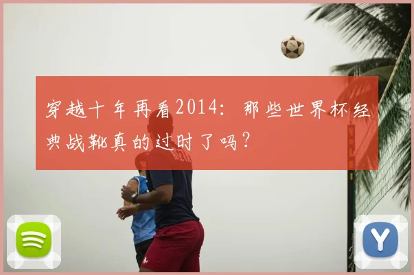 穿越十年再看2014：那些世界杯经典战靴真的过时了吗？
