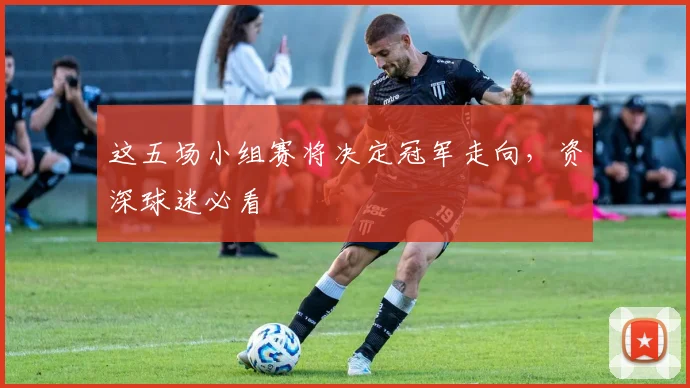 这五场小组赛将决定冠军走向，资深球迷必看