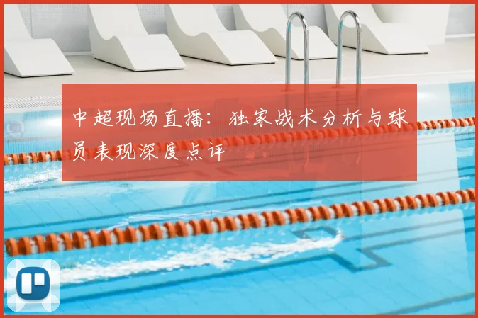 中超现场直播：独家战术分析与球员表现深度点评