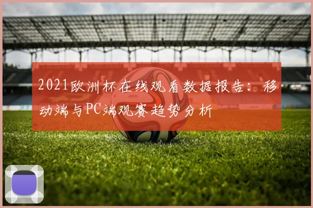 2021欧洲杯在线观看数据报告：移动端与PC端观赛趋势分析