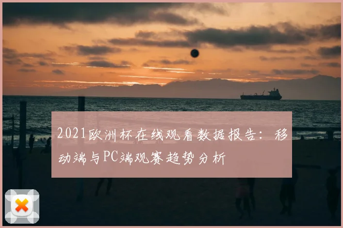 2021欧洲杯在线观看数据报告：移动端与PC端观赛趋势分析