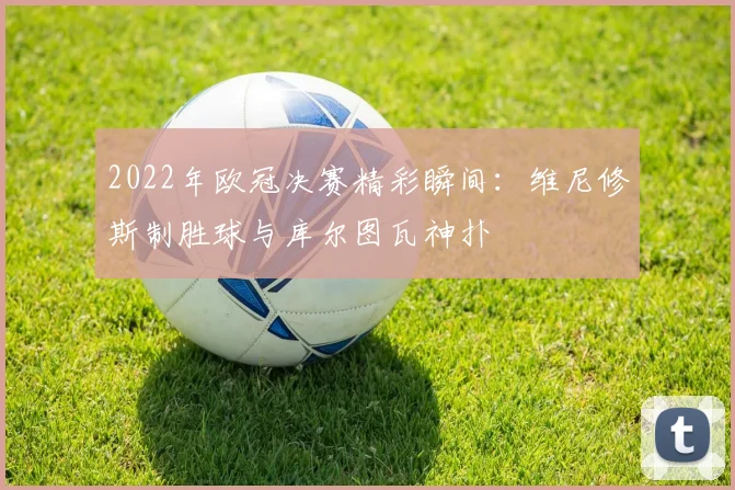 2022年欧冠决赛精彩瞬间：维尼修斯制胜球与库尔图瓦神扑