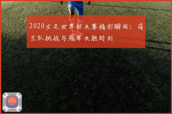 2020女足世界杯决赛精彩瞬间：荷兰队挑战与冠军决胜时刻