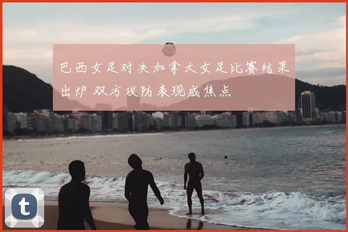 巴西女足对决加拿大女足比赛结果出炉 双方攻防表现成焦点