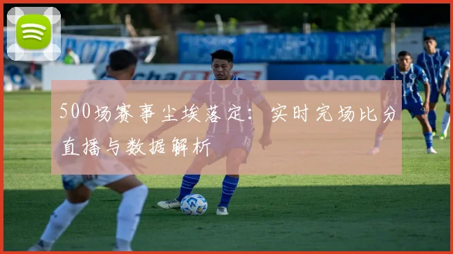 500场赛事尘埃落定：实时完场比分直播与数据解析