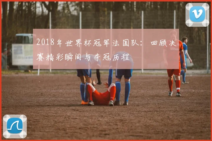 2018年世界杯冠军法国队：回顾决赛精彩瞬间与夺冠历程