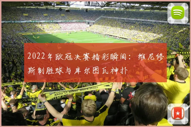 2022年欧冠决赛精彩瞬间：维尼修斯制胜球与库尔图瓦神扑