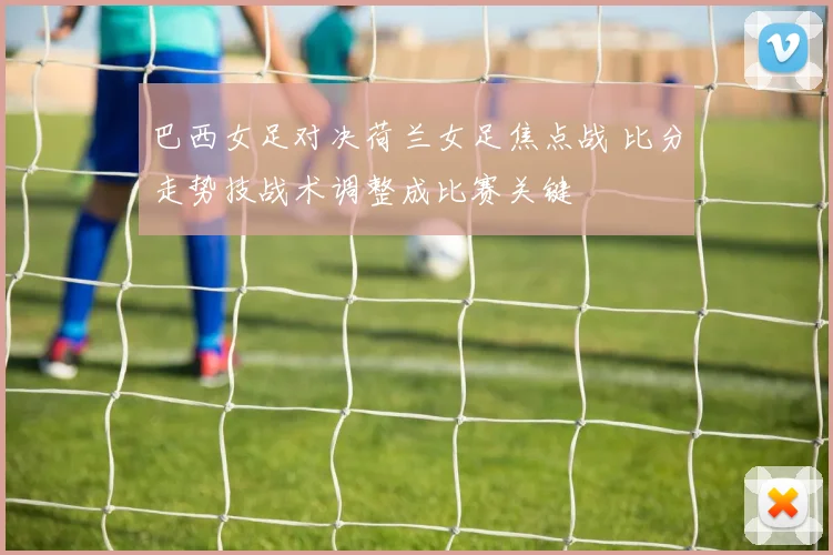 巴西女足对决荷兰女足焦点战 比分走势技战术调整成比赛关键