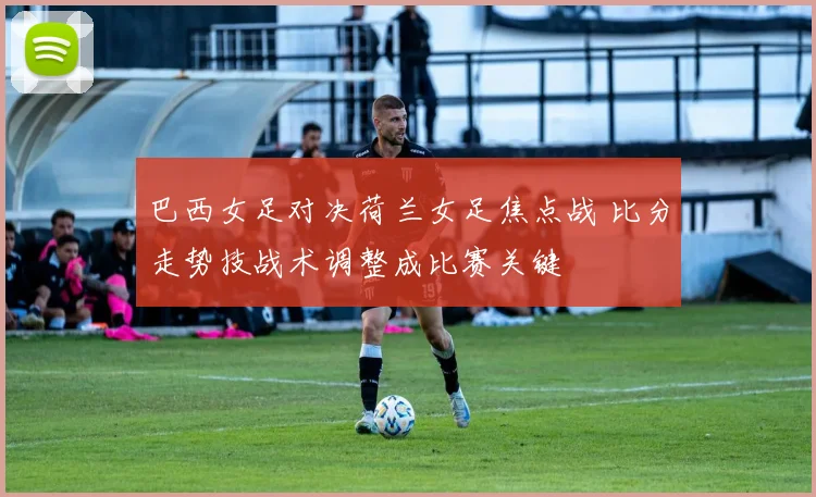 巴西女足对决荷兰女足焦点战 比分走势技战术调整成比赛关键