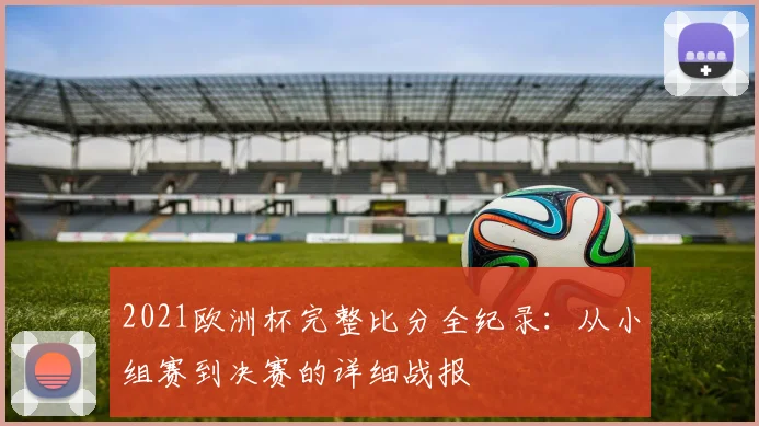 2021欧洲杯完整比分全纪录：从小组赛到决赛的详细战报